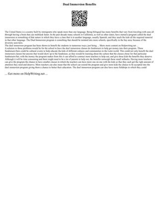 Dual Immersion Benefits
The United States is a country built by immigrants who speak more than one language. Being bilingual has many benefits that vary from traveling with ease all
through having a brain that can multitask faster. In the past decade many schools in California, as well as other states, have started a program called the dual
immersion or something of that nature in which they have a class that is in another language, usually Spanish, and they teach the kids all the required material
in that other language. The Dual Immersion program is something that should be instated into more schools, specifically in the bay area, because of the
diversity seen here.
The duel immersion program has been shown to benefit the students in numerous ways; just being ... Show more content on Helpwriting.net ...
A solution to these problems would be for the school to have the duel immersion classes do fundraisers to help get money into their program. These
fundraisers/fairs could be cultural events to help educate the kids of different cultures and communities in the Latin world. This could not only benefit the duel
immersion classes but anyone that would show up to the fundraiser, as they would be learning about the culture that the classes chose for that particular
fundraisers/fair, with the money the program makes from this it can afford to contract more teachers to help out, and give these kids the benefits they deserve.
Although it will be time consuming and there might need to be a lot of parents to help out, the benefits outweigh these small setbacks. Having more teachers
can give the program the chance to have smaller classes in which the teachers can have more one on one with the kids so that they each get the right amount of
attention they need and deserve. More teachers can also mean that the school can extend the program and give more kids the chance to be accepted into the
duel immersion program giving them a chance to better their education. The duel immersion program can also have more fieldtrips in which they could
... Get more on HelpWriting.net ...
 