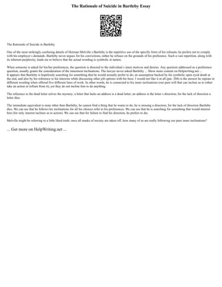 The Rationale of Suicide in Bartleby Essay
The Rationale of Suicide in Bartleby
One of the most strikingly confusing details of Herman Melville s Bartleby is the repetitive use of the specific form of his refusals; he prefers not to comply
with his employer s demands. Bartleby never argues for his convictions, rather he refuses on the grounds of his preference. Such a vast repetition, along with
its inherent perplexity, leads me to believe that the actual wording is symbolic in nature.
When someone is asked for his/her preferences, the question is directed to the individual s inner motives and desires. Any question addressed as a preference
question, usually grants the consideration of the innermost inclinations. The lawyer never asked Bartleby ... Show more content on Helpwriting.net ...
It appears that Bartleby is hopelessly searching for something that he would actually prefer to do; an assumption backed by his symbolic open eyed death at
the end, and also by his reference to his interests while discussing other job options with his boss: I would not like it at all (par. 204) is the answer he repeats in
different wording when offered five different lines of work. In other words, he is connected to his inner inclinations (our pure will that can incline us to either
take an action or refrain from it), yet they do not incline him to do anything.
The reference to the dead letter solves the mystery; a letter that lacks an address is a dead letter; an address is the letter s direction; for the lack of direction a
letter dies.
The immediate equivalent is none other than Bartleby; he cannot find a thing that he wants to do; he is missing a direction; for the lack of direction Bartleby
dies. We can see that he follows his inclinations for all his choices refer to his preferences. We can see that he is searching for something that would interest
him (for only interest inclines us to action). We can see that for failure to find his direction, he prefers to die.
Melville might be referring to a little liked truth; once all masks of society are taken off, how many of us are really following our pure inner inclinations?
... Get more on HelpWriting.net ...
 