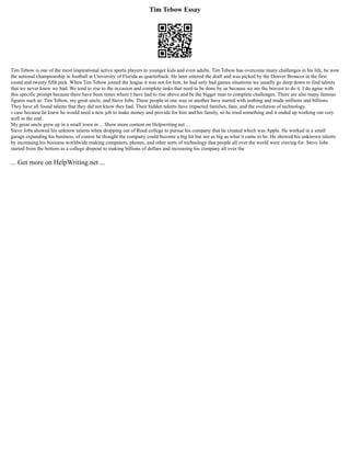Tim Tebow Essay
Tim Tebow is one of the most inspirational active sports players to younger kids and even adults. Tim Tebow has overcome many challenges in his life, he won
the national championship in football at University of Florida as quarterback. He later entered the draft and was picked by the Denver Broncos in the first
round and twenty fifth pick. When Tim Tebow joined the league it was not for him, he had only bad games situations we usually go deep down to find talents
that we never knew we had. We tend to rise to the occasion and complete tasks that need to be done by us because we are the bravest to do it. I do agree with
this specific prompt because there have been times where I have had to rise above and be the bigger man to complete challenges. There are also many famous
figures such as: Tim Tebow, my great uncle, and Steve Jobs. These people in one way or another have started with nothing and made millions and billions.
They have all found talents that they did not know they had. Their hidden talents have impacted families, fans, and the evolution of technology.
s case because he knew he would need a new job to make money and provide for him and his family, so he tried something and it ended up working out very
well in the end.
My great uncle grew up in a small town in ... Show more content on Helpwriting.net ...
Steve Jobs showed his unknow talents when dropping out of Reed college to pursue his company that he created which was Apple. He worked in a small
garage expanding his business, of course he thought the company could become a big hit but not as big as what it came to be. He showed his unknown talents
by increasing his business worldwide making computers, phones, and other sorts of technology that people all over the world were craving for. Steve Jobs
started from the bottom as a college dropout to making billions of dollars and increasing his company all over the
... Get more on HelpWriting.net ...
 