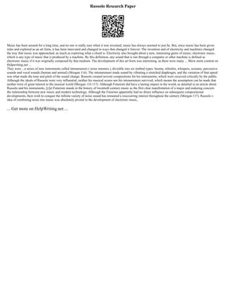 Russolo Research Paper
Music has been around for a long time, and no one is really sure when it was invented; music has always seemed to just be. But, since music has been given
rules and explored as an art form, it has been innovated and changed in ways that changed it forever. The invention and of electricity and machines changed
the way that music was approached, as much as exploring what a chord is. Electricity also brought about a new, interesting genre of music; electronic music,
which is any type of music that is produced by a machine. By this definition, any sound that is run through a computer or other machine is defined as
electronic music if it was originally composed by that medium. The development of this art form was interesting, as there were many ... Show more content on
Helpwriting.net ...
They were ...a series of new instruments called intonarumori ( noise intoners ), divisible into six timbral types: booms, whistles, whispers, screams, percussive
sounds and vocal sounds (human and animal) (Morgan 116). The intonarumori made sound by vibrating a stretched diaphragm, and the variation of that speed
was what made the tone and pitch of the sound change. Russolo created several compositions for his instruments, which were received critically by the public.
Although the ideals of Russolo were very influential, neither his musical scores nor his intonarumori survived, which means the assumption can be made that
neither were of great interest to the musical world (Morgan 116 117). Although Futurism did have a lasting impact in the world, as detailed in an article about
Russolo and his instruments, [y]et Futurism stands in the history of twentieth century music as the first clear manifestation of a major and enduring concern:
the relationship between new music and modern technology. Although the Futurists apparently had no direct influence on subsequent compositional
developments, their wish to conquer the infinite variety of noise sound has remained a reoccurring interest throughout the century (Morgan 117). Russolo s
idea of combining noise into music was absolutely pivotal to the development of electronic music,
... Get more on HelpWriting.net ...
 