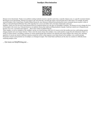 Smallpox Discrimination
Diseases never discriminate. Nearly every problem availing mankind concerns a specific social class, a specific religious sect, or a specific economic bracket.
But diseases never discriminate. Diseases are unique in the sense that they can bring the richest, most powerful men to their knees. For example, the thirty
second President of the United States, Franklin Delano Roosevelt, most famously suffered from poliomyelitis (more commonly known as polio ) while in
office,[1] and technological billionaire Steve Jobs tragically lost a seven year battle with a rare form of pancreatic cancer.[2]
Smallpox, which was once the most feared disease known by mankind started out in the days of Christopher Columbus. The disease set out to change the lives
of the people in the worse way. It became known as an epidemic disease that ended up killing hundreds of people. Small pox started out in Hispaniola and
because of no cure, it traveled to the island of ... Show more content on Helpwriting.net ...
These samples, as well as stockpiles of the smallpox vaccine, are stored because some level of concern exists that another poxvirus could undergo genetic
changes (mutate) and cause human infection. There is also the remote chance that smallpox virus could somehow escape from the laboratories where it is
stored. For these reasons, surveillance continues of various animal groups that continue to be infected with viruses related to the variola virus, and large
quantities of vaccine are stored in different countries around the world, so that response to any future threat by the smallpox virus could be prompt.
Of greatest concern is the potential use of smallpox as a biological weapon. The United States and Russia are the only two countries to officially house
remaining samples of the
... Get more on HelpWriting.net ...
 
