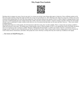 Why People Wear Seatbelts
Deciding what to compose my essay of was no easy task. As a sixteen year old girl, many things today anger or irritate me. I have a different outlook on life
than most people, therefore, things that might not bother the average teen girl infuriate me. After reflecting on the subject for a long time, I finally came to the
conclusion that nothing bothers me more than when people don t wear seat belts whenever they operate or ride in a vehicle. Maybe it s perhaps because I have
seen many wonderful people pass away simply because they couldn t click their seat belt or maybe it s because wearing a seat belt is logical, but some people
still don t seem to understand. In today s modern world, there are a lot of inventions that help make our life easier and safer. However, ... Show more content
on Helpwriting.net ...
Something that irritates me is when people, who obviously know right from wrong, don t use their seatbelts. There s a reason why not wearing a seatbelt is
illegal and enforced in most states. The leading cause of death among is teens is vehicle accidents. In 2012 it was reported that in half of the deaths, the person
was no not wearing any type or restraint or seatbelt. Meaning 33,000 people died and another 2.2 million were injured. This has a consequence and as a
teenager myself, it makes me sad to think that kids, just like me, had their life cut short. Many of them could ve went to college, pursue a career, become the
world s future doctors, businessmen, and leaders. Most people don t know what they re risking when they don t buckle up. In addition to the tragedy
... Get more on HelpWriting.net ...
 