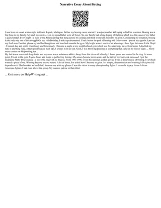 Narrative Essay About Boxing
I was born on a cool winter night in Grand Rapids, Michigan. Before my boxing career started, I was just another kid trying to find his vocation. Boxing was a
big thing in my family. My dad, my uncles, even my grandfather were all boxer. So, our family had a long legacy of fighting which was the cause of my father
s quick temper. Every night I d stare at the American flag that hung across my ceiling and think to myself, I need to be great. Considering my situation, boxing
is the only way out of this struggle On my 10th birthday, I woke up determined. I had chosen the path of boxing and failure wasn t part of my agenda. I put on
my fresh new Everlast gloves my dad had bought me and marched towards the gym. My height wasn t much of an advantage, there I got the name Little Floyd
. I trained day and night, relentlessly and ferociously. I became a staple at my neighborhood gym which was five doorsteps away from home. I doubled my
reps in anything I did, either speed bags or push ups, I always went all out. Soon, I was throwing punches at everything that came in my line of sight. ... Show
more content on Helpwriting.net ...
My dad was a convicted drug dealer and my mom was a substance addict. Away from this circus of a family, I found peace and control in the ring. At some
point, I lived in the gym. I spent hours and hours to perfect my boxing. My senses became more acute, and the rate of my footwork increased. I got the
nickname Pretty Boy because I d leave the ring with no bruises. From 1993 1996, I won the national golden gloves. I was at the pinnacle of boxing. Everybody
wanted a piece of me. Winning became second nature. A lot of times, I m asked how I became so great. It s simple, determination and wanting it like your life
depends on it. I had worked so hard that I became one with my gloves. I was the victor in many championship fights. I created a legacy. As an African
American fighter, I had risen above the group. My success put me in that elitist
... Get more on HelpWriting.net ...
 