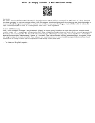 Effects Of Emerging Economies On North America s Economy...
Introduction:
This report is intended to brief the reader on the effects of emerging economies on North America s economy and the global market on a whole. This report
provides an overview of the emerging economies of India China; their education, ideological beliefs economic performance and how North America s way of
business is affected. This report was compiled based on articles from reputable sources, such as Bloomberg and articles published within the industry. This
report was authorized by Mr. Laviolette, an Accounting teacher at Jean Vanier Catholic High School.
Overview of Global Economy:
Today s Global economy is governed by a delicate balance of variables. The addition of a new economy to the global market affects all of the pre existing
variables, bringing with it a host challenges and opportunities. Much like an initial public offering, countries may buy in or develop economic agreements with
the emerging market economy (EME). This often results in the country buying in to the emerging economy, getting services or products at a discounted rate,
while the emerging economy gets business like China and the United States. These types of agreement may result in the poorer country sacrificing its citizens
well being, to ramp up for economic growth, like China. In the end most countries economies are interconnected for example with the United States Canada
relationship. If one country s economy were to collapse there would be strongly adverse effects on the
... Get more on HelpWriting.net ...
 