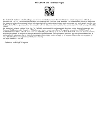Black Death And The Black Plague
The Black Death, also known as the Black Plague, was one of the most deadliest diseases of all time. This disease came to Europe around 1347 C.E, by
merchants from East Asia. The Black Plague then spread all across Europe, and killed over 25,000,000 people. The Black Death had its effect on many things.
The peasant and noble differentiation was realized to be bogus, the belief in religious authorities came under question, and poor people actually benefited from
the Black Death. After the epidemic declined there were a few outbreaks of the disease later on, but that also came to an end. Nevertheless, its impact lasted for
centuries.
The Middle Ages in Europe was from 500 to 1500 C.E. The Middle Ages consisted of population growth, developing existing ideas, and creating new ones.
Before the Black Death spread to Europe in 1347 C.E, their was a massive increase in population. The population increased from 25,000,000 people to
75,000,000, between 950 and 1250 C.E. There was at least 80,000,000 people in Europe by the time the Black Death struck. There were also many economic
developments to support the people living in Europe. Commerce, manufacturing and travel became more progressive, and many more towns were built, as
well as cathedrals and mosques. But the drastically increasing population became to much to handle for the economy of Europe, that some people say the
strike of the Black Death, causing millions of deaths, was a blessing.
The origin of the Black Death was
... Get more on HelpWriting.net ...
 
