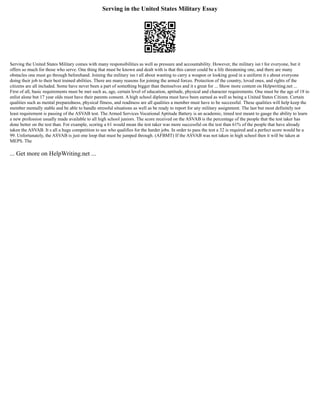 Serving in the United States Military Essay
Serving the United States Military comes with many responsibilities as well as pressure and accountability. However, the military isn t for everyone, but it
offers so much for those who serve. One thing that must be known and dealt with is that this career could be a life threatening one, and there are many
obstacles one must go through beforehand. Joining the military isn t all about wanting to carry a weapon or looking good in a uniform it s about everyone
doing their job to their best trained abilities. There are many reasons for joining the armed forces. Protection of the country, loved ones, and rights of the
citizens are all included. Some have never been a part of something bigger than themselves and it s great for ... Show more content on Helpwriting.net ...
First of all, basic requirements must be met such as, age, certain level of education, aptitude, physical and character requirements. One must be the age of 18 to
enlist alone but 17 year olds must have their parents consent. A high school diploma must have been earned as well as being a United States Citizen. Certain
qualities such as mental preparedness, physical fitness, and readiness are all qualities a member must have to be successful. These qualities will help keep the
member mentally stable and be able to handle stressful situations as well as be ready to report for any military assignment. The last but most definitely not
least requirement is passing of the ASVAB test. The Armed Services Vocational Aptitude Battery is an academic, timed test meant to gauge the ability to learn
a new profession usually made available to all high school juniors. The score received on the ASVAB is the percentage of the people that the test taker has
done better on the test than. For example, scoring a 61 would mean the test taker was more successful on the test than 61% of the people that have already
taken the ASVAB. It s all a huge competition to see who qualifies for the harder jobs. In order to pass the test a 32 is required and a perfect score would be a
99. Unfortunately, the ASVAB is just one loop that must be jumped through. (AFBMT) If the ASVAB was not taken in high school then it will be taken at
MEPS. The
... Get more on HelpWriting.net ...
 