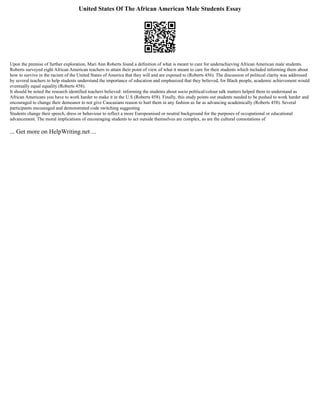 United States Of The African American Male Students Essay
Upon the premise of further exploration, Mari Ann Roberts found a definition of what is meant to care for underachieving African American male students.
Roberts surveyed eight African American teachers to attain their point of view of what it meant to care for their students which included informing them about
how to survive in the racism of the United States of America that they will and are exposed to (Roberts 456). The discussion of political clarity was addressed
by several teachers to help students understand the importance of education and emphasized that they believed, for Black people, academic achievement would
eventually equal equality (Roberts 458).
It should be noted the research identified teachers believed: informing the students about socio political/colour talk matters helped them to understand as
African Americans you have to work harder to make it in the U.S (Roberts 458). Finally, this study points out students needed to be pushed to work harder and
encouraged to change their demeanor to not give Caucasians reason to hurt them in any fashion as far as advancing academically (Roberts 458). Several
participants encouraged and demonstrated code switching suggesting
Students change their speech, dress or behaviour to reflect a more Europeanised or neutral background for the purposes of occupational or educational
advancement. The moral implications of encouraging students to act outside themselves are complex, as are the cultural connotations of
... Get more on HelpWriting.net ...
 