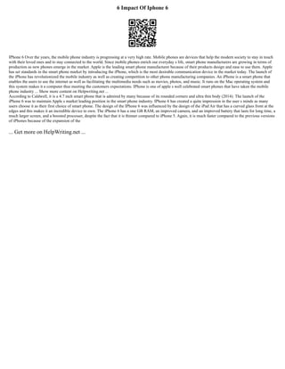 6 Impact Of Iphone 6
IPhone 6 Over the years, the mobile phone industry is progressing at a very high rate. Mobile phones are devices that help the modern society to stay in touch
with their loved ones and to stay connected to the world. Since mobile phones enrich our everyday s life, smart phone manufacturers are growing in terms of
production as new phones emerge in the market. Apple is the leading smart phone manufacturer because of their products design and ease to use them. Apple
has set standards in the smart phone market by introducing the iPhone, which is the most desirable communication device in the market today. The launch of
the iPhone has revolutionized the mobile industry as well as creating competition to other phone manufacturing companies. An iPhone is a smart phone that
enables the users to use the internet as well as facilitating the multimedia needs such as movies, photos, and music. It runs on the Mac operating system and
this system makes it a computer thus meeting the customers expectations. IPhone is one of apple s well celebrated smart phones that have taken the mobile
phone industry ... Show more content on Helpwriting.net ...
According to Caldwell, it is a 4.7 inch smart phone that is admired by many because of its rounded corners and ultra thin body (2014). The launch of the
iPhone 6 was to maintain Apple s market leading position in the smart phone industry. IPhone 6 has created a quite impression in the user s minds as many
users choose it as their first choice of smart phone. The design of the IPhone 6 was influenced by the design of the iPad Air that has a curved glass front at the
edges and this makes it an incredible device to own. The iPhone 6 has a one GB RAM, an improved camera, and an improved battery that lasts for long time, a
much larger screen, and a boosted processer, despite the fact that it is thinner compared to iPhone 5. Again, it is much faster compared to the previous versions
of iPhones because of the expansion of the
... Get more on HelpWriting.net ...
 