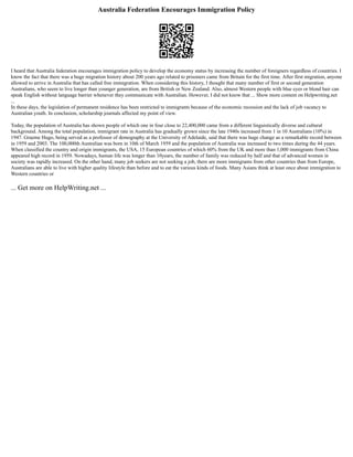 Australia Federation Encourages Immigration Policy
I heard that Australia federation encourages immigration policy to develop the economy status by increasing the number of foreigners regardless of countries. I
know the fact that there was a huge migration history about 200 years ago related to prisoners came from Britain for the first time. After first migration, anyone
allowed to arrive in Australia that has called free immigration. When considering this history, I thought that many number of first or second generation
Australians, who seem to live longer than younger generation, are from British or New Zealand. Also, almost Western people with blue eyes or blond hair can
speak English without language barrier whenever they communicate with Australian. However, I did not know that ... Show more content on Helpwriting.net
...
In these days, the legislation of permanent residence has been restricted to immigrants because of the economic recession and the lack of job vacancy to
Australian youth. In conclusion, scholarship journals affected my point of view.
Today, the population of Australia has shown people of which one in four close to 22,400,000 came from a different linguistically diverse and cultural
background. Among the total population, immigrant rate in Australia has gradually grown since the late 1940s increased from 1 in 10 Australians (10%) in
1947. Graeme Hugo, being served as a professor of demography at the University of Adelaide, said that there was huge change as a remarkable record between
in 1959 and 2003. The 100,000th Australian was born in 10th of March 1959 and the population of Australia was increased to two times during the 44 years.
When classified the country and origin immigrants, the USA, 15 European countries of which 60% from the UK and more than 1,000 immigrants from China
appeared high record in 1959. Nowadays, human life was longer than 10years, the number of family was reduced by half and that of advanced women in
society was rapidly increased. On the other hand, many job seekers are not seeking a job, there are more immigrants from other countries than from Europe,
Australians are able to live with higher quality lifestyle than before and to eat the various kinds of foods. Many Asians think at least once about immigration to
Western countries or
... Get more on HelpWriting.net ...
 