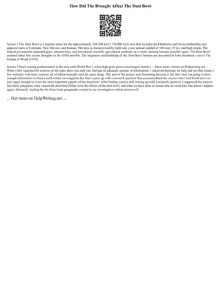 How Did The Drought Affect The Dust Bowl
Source 1 The Dust Bowl is a popular name for the approximately 388,500 km2 (150,000 mi2) area that includes the Oklahoma and Texas panhandles and
adjacent parts of Colorado, New Mexico, and Kansas. The area is characterized by light soil, a low annual rainfall of 380 mm (15 in), and high winds. The
federal government replanted grass, planted trees, and introduced scientific agricultural methods; as a result, farming became possible again. The Dust Bowl
endured other, less severe droughts in the 1950s and 60s. The migration and hardships of the Dust Bowl farmers are described in John Steinbeck s novel The
Grapes of Wrath (1939).
Source 2 Stock raising predominated in the area until World War I, when high grain prices encouraged farmers ... Show more content on Helpwriting.net ...
When i first searched for sources on the topic there was only one that had an adequate amount of information. I asked mr.bateman for help and we then found a
few websites with more sources, all of which basically said the same thing. This part of the project was frustrating because it felt like i was not going to have
enough information to form a well written investigation but then i came up with a research question that accommodated the sources that i had found and was
just vague enough to cover the most important aspects of the dust bowl. After finding sources and coming up with a research question. I organized the sources
into three categories what caused the dust bowl,What were the effects of the dust bowl, and what we have done to ensure that an event like that doesn t happen
again. ultimately leading the the three body paragraphs created in my investigation which answers all
... Get more on HelpWriting.net ...
 