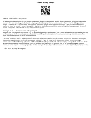 Donald Trump Impact
Impact on Trump Presidency on US tourism
Mr Donald Trump is set to become the 45th president of the USA in January 2017 and his views on travel industry have become an intriguing talking point
among travelers from across the globe. His rhetoric during the presidential campaign about his non openness to welcome part of the global population,
building a wall across the US Mexican border, making tougher immigration policies, planing to reverse the historical Cuban travel deals, a total ban on
Muslims are few of the things he s poised to accomplish. It surprises me that Mr Trump himself being part of the hospitality industry embraces this type of
position. The impact of such methods to the USA tourism has mixed reviews.
Traveling to the USA ... Show more content on Helpwriting.net ...
Internet is filled with things like Never travel to USA we have changed our plans to another country I don t want to be harassed on my stay they don t like us or
travel warnings etc. People are genuinely concerned and afraid as well. People have already decided where they want to arrange their next vacation. You
maybe surprised that US might not be that desired destination.
Conclusion: The positive impact is that Mr Trump have promised to spend 1 trillion dollar to build the crumbling infrastructures of the nation including the
airports which is good. Inter city travels could become easier and faster. It s up to Mr Trump and his administration to figure this out. According to
hipmunk.com the traffic to Mr Trumps golf courses and the hotels ( 80%)have dropped significantly and keeps dropping as we speak. His brands have already
become polarizing. He could turn this around and reverse the damage he has caused during his campaign. After all, He might not build a wall along the
Mexican US border or create a muslim registry nor ban Muslims entering to the USA. He could become one of the most travel Unfriendly president ever or the
... Get more on HelpWriting.net ...
 