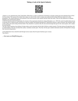 Taking a Look at the Sports Industry
1.Sports is a very important part of the United States. When there is a plan to expand the US franchises in foreign countries the most important factor will be
the local culture. The success of the market share capture can only be done when a company has understood the cultural differences that exist in other
geographies. The cultural differences can be pertain to the social structures ,their manners and the rituals and values. There are also differences in attitudes,
languages and communication patterns.
As the US franchises pitch for foreign lands, the structure of the organization should also change (Shropshire et al., 1995).The search for global talent must go
on and they have to make the sport well known to seek new athletes and talented sportspersons. During their advance to other economies, they should be open
to their culture and custom along with their beliefs. They should be in a position obey the rules and also design their gear for the various sports, with a respect
the sportmanship.
The risk of these franchises from failing in foreign culture can be decreased with the help of effective market research. This data mining will equip them with
an understanding of the facts and about the country s mentality towards sports. Thus they will also gain valuable information and this will help them to design
their innovative propositions.
2.The globalization forces should be dealt through various means when the sports frachinses goes overseas.
They need to
... Get more on HelpWriting.net ...
 