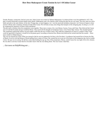 How Does Shakespeare Create Tension In Act 1 Of Julius Caesar
Friends, Romans, countrymen, lend me yours ears. Julius Caesar was written by William Shakespeare. It is believed that it was first published in 1623. The
play is mostly historically accurate despite minor details. Shakespeare took a few liberties while writing this play but not very many. The story starts out with a
battle and ends in the same fashion. In the short 70 page play, so much happens. Act 1 sets the mood and introduces characters. Act 2 however begins to show
tension in Rome and a conspiracy forming towards Julius Caesar. We will look at many more things that transpire in this intriguing play. In doing so, we will
be comparing the characters of Julius Caesar and Brutus.
The plot starts to thicken when the conspirators come together. These men, to name a few, were Brutus, Cassius, Casca, and Cinna. They believed that Caesar
was evil and that his pride and ego would hurt Rome. They toyed with the thought of murdering Caesar s close friend, Marc Antony. They decided against it.
The conspirators agreed that Antony was just simply a limb from the tree of Julius Caesar. They made the comparison of Caesar to a serpent. If they could
crush the egg before it hatched, it would be for the greater good. According to historical fact, Brutus truly believed the twisted truth that this murder ... Show
more content on Helpwriting.net ...
This was not unusual for Caesar. What was unusual is that he was not supposed to be there in the first place. A soothsayer had warned him to beware the Ides
of March. Even his wife had dreams of blood spilling from a statue of Caesar. She warned him not to go out of the house on this dangerous day, but he wouldn
t listen. His ego was too strong. He did have some help building his ego up. One of the conspirators, Decius, visited Caesar the very night of his wife s dreams.
He was able to convince Caesar that his wife didn t know what she was talking about. This was Caesar s fatal flaw,
... Get more on HelpWriting.net ...
 