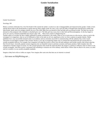 Gender Socialization
Gender Socialization
Sociology 100
Before a newborn child takes his or her first breath of life outside the mother s womb, he or she is distinguishable and characterized by gender. A baby is born
and the doctor looks at the proud parents or parent and says three simple words: Its a boy, or Its a girl The baby is brought home and dressed in clothes that
help friends, family and even strangers identify the sex of the child. Baby boys are dressed in blue and baby girls are dressed in pink. The baby boy may be
dressed in a blue jumpsuit with a football or a baseball glove on it. The baby girl may wear a bow in their hair and flowered pajamas. As the boy begins to
grow, he is given a miniature basketball and a hoop to play with. ... Show more content on Helpwriting.net ...
Another aspect of everyday life that is highly influential in gender socialization is the media. What we see on television or at the movies, what we read in the
newspaper or in magazines, what we see on billboards or hear on the radio are all very significant on how we form a opinion on gender identity. Media
publishers have very successfully learned to play to an audience and are extremely successful in communicating with the audience they wish to reach.
Advertisers are the biggest example of this concept. Society is very apt in recognizing images seen in commercials and printed ads and viewing them as
socially acceptable behavior. For example, beer companies will target the twenty to thirty year old male audiences and include scantily clad women enjoying
their favorite beers. Ironically, popular women magazines also use beautiful women to promote cosmetics and beauty products. Both examples show the
exploitation of female images in society. It is this societal ignorance that clouds the mind and allows the images to continue to influence what we believe to be
socially acceptable. And when society is presented with something or someone out of the ordinary, which doesn t follow what we deem to be correct, we rebel
and try to modify it to our socially acceptable standards.
Imagine a baby born with no visible sex organs. Now imagine after some tests that there are no internal or external
... Get more on HelpWriting.net ...
 