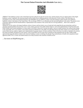 The Current Patient Protection And Affordable Care Act (...
ABSRACT The healthcare system in the United States has been under fire for the last several years, with the primary focus on radical reform of the fragile
healthcare system. Legislators, the American people and the media all have differing opinions on the direction of such a reform. The following is an
investigative review of the current Patient Protection and Affordable Care Act (PPACA), which is the latest attempt at reform and the most ambitious
healthcare reform in the history of the United States. The core design of PPACA is to ultimately provide universal healthcare to the nation. The present review
of literature addresses both the benefits/deficits, implementation and evaluation of the current and ever evolving healthcare ... Show more content on
Helpwriting.net ...
ObamaCare set into motion a the largest healthcare reform in history and the initiative was so broad and wide ranged that the governing body could not
anticipate potential problems because there were to many entities involved. From public health initiatives, such as the implementation of the Prevention and
Public Health Fund (virtual marketplace), to those statues in the PPACA that aim to increase the public s access to health insurance has suffered many bumps
in the road (Gable, 2011). For instance, in the initial extension of ObamaCare to the public, the individual interest and online requests was so intense that the
system failed and was unable to support such a high demand of consumer inquiry, let alone enrollment. Most of the focus was spent on legislative law and not
the actual accessibility and delivery to the citizens. Critics of the PPACA do not waste time in pointing out that legislation does not take a public health
approach that targets the deficits evident in the American healthcare system or challenge the decades long medicalization of health with a population based
approach (Gable, 2011). In short, the health initiatives are solely focused on the extension of health services
... Get more on HelpWriting.net ...
 