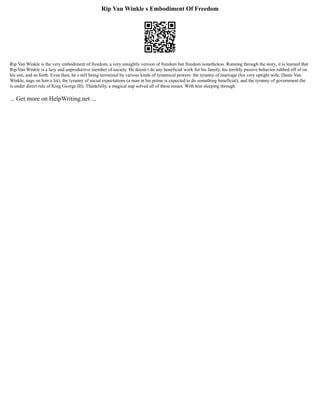 Rip Van Winkle s Embodiment Of Freedom
Rip Van Winkle is the very embodiment of freedom, a very unsightly version of freedom but freedom nonetheless. Running through the story, it is learned that
Rip Van Winkle is a lazy and unproductive member of society. He doesn t do any beneficial work for his family, his terribly passive behavior rubbed off of on
his son, and so forth. Even then, he s still being terrorized by various kinds of tyrannical powers: the tyranny of marriage (his very uptight wife, Dame Van
Winkle, nags on him a lot), the tyranny of social expectations (a man in his prime is expected to do something beneficial), and the tyranny of government (he
is under direct rule of King George III). Thankfully, a magical nap solved all of these issues. With him sleeping through
... Get more on HelpWriting.net ...
 