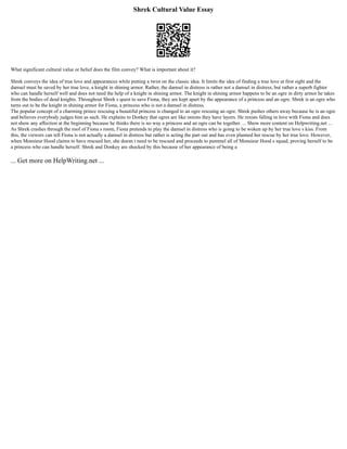 Shrek Cultural Value Essay
What significant cultural value or belief does the film convey? What is important about it?
Shrek conveys the idea of true love and appearances while putting a twist on the classic idea. It limits the idea of finding a true love at first sight and the
damsel must be saved by her true love, a knight in shining armor. Rather, the damsel in distress is rather not a damsel in distress, but rather a superb fighter
who can handle herself well and does not need the help of a knight in shining armor. The knight in shining armor happens to be an ogre in dirty armor he takes
from the bodies of dead knights. Throughout Shrek s quest to save Fiona, they are kept apart by the appearance of a princess and an ogre. Shrek is an ogre who
turns out to be the knight in shining armor for Fiona, a princess who is not a damsel in distress.
The popular concept of a charming prince rescuing a beautiful princess is changed to an ogre rescuing an ogre. Shrek pushes others away because he is an ogre
and believes everybody judges him as such. He explains to Donkey that ogres are like onions they have layers. He resists falling in love with Fiona and does
not show any affection at the beginning because he thinks there is no way a princess and an ogre can be together. ... Show more content on Helpwriting.net ...
As Shrek crashes through the roof of Fiona s room, Fiona pretends to play the damsel in distress who is going to be woken up by her true love s kiss. From
this, the viewers can tell Fiona is not actually a damsel in distress but rather is acting the part out and has even planned her rescue by her true love. However,
when Monsieur Hood claims to have rescued her, she doesn t need to be rescued and proceeds to pummel all of Monsieur Hood s squad, proving herself to be
a princess who can handle herself. Shrek and Donkey are shocked by this because of her appearance of being a
... Get more on HelpWriting.net ...
 