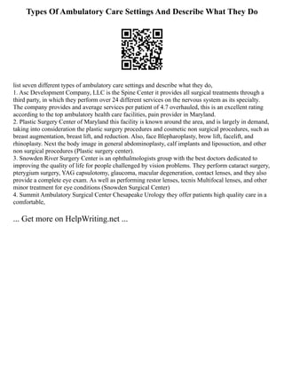 Types Of Ambulatory Care Settings And Describe What They Do
list seven different types of ambulatory care settings and describe what they do,
1. Asc Development Company, LLC is the Spine Center it provides all surgical treatments through a
third party, in which they perform over 24 different services on the nervous system as its specialty.
The company provides and average services per patient of 4.7 overhauled, this is an excellent rating
according to the top ambulatory health care facilities, pain provider in Maryland.
2. Plastic Surgery Center of Maryland this facility is known around the area, and is largely in demand,
taking into consideration the plastic surgery procedures and cosmetic non surgical procedures, such as
breast augmentation, breast lift, and reduction. Also, face Blepharoplasty, brow lift, facelift, and
rhinoplasty. Next the body image in general abdominoplasty, calf implants and liposuction, and other
non surgical procedures (Plastic surgery center).
3. Snowden River Surgery Center is an ophthalmologists group with the best doctors dedicated to
improving the quality of life for people challenged by vision problems. They perform cataract surgery,
pterygium surgery, YAG capsulotomy, glaucoma, macular degeneration, contact lenses, and they also
provide a complete eye exam. As well as performing restor lenses, tecnis Multifocal lenses, and other
minor treatment for eye conditions (Snowden Surgical Center)
4. Summit Ambulatory Surgical Center Chesapeake Urology they offer patients high quality care in a
comfortable,
... Get more on HelpWriting.net ...
 