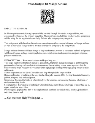 Swot Analysis Of Mango Airlines
EXECUTIVE SUMMARY
In this assignment the following topics will be covered through the use of Mango airlines, this
assignment will discuss the primary target that Mango airlines market their product to, this assignment
will be using the six segmentations to help find out who mango primary target is.
This assignment will also show how the macro environment has a major influence on Mango airlines
as well as how does Mango airlines position themselves compare to the competitors.
Mango airlines do many different things to help market their product to customers and this assignment
will look at Mango airlines current marketing mix, which consists of promotion, product, price and
place of distribution.
INTRODUCTION ... Show more content on Helpwriting.net ...
This helps create who the target market is going to be, the target market then need to go through the
process of evaluating each market attractiveness and then selecting one or more segments that the
band wants to enter, Mango will look at different age groups and target that age group which is most
achievable.
Market segmentation has the six variables that help Mango find a target market.
Demographics this is looking at the age, family, life cycle, income, LSM (Living Standards Measure),
gender, religion, race and occupation.
Geographic this variable looks at where they live, the landmass surrounding them and what type of
environment they live in.
Social graphics this variable is looking at whom they hang out with and what type of class they are in,
upper, middle or lower class.
Psychological graphics this part of the segmentation identifies the social class, lifestyle, personality,
activities, interest and
... Get more on HelpWriting.net ...
 