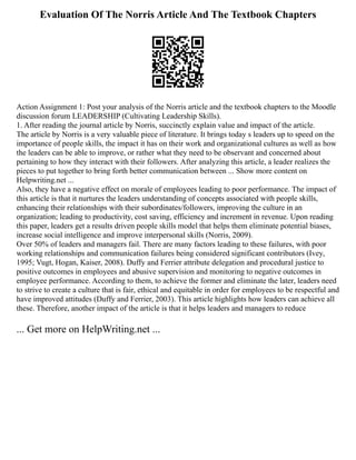 Evaluation Of The Norris Article And The Textbook Chapters
Action Assignment 1: Post your analysis of the Norris article and the textbook chapters to the Moodle
discussion forum LEADERSHIP (Cultivating Leadership Skills).
1. After reading the journal article by Norris, succinctly explain value and impact of the article.
The article by Norris is a very valuable piece of literature. It brings today s leaders up to speed on the
importance of people skills, the impact it has on their work and organizational cultures as well as how
the leaders can be able to improve, or rather what they need to be observant and concerned about
pertaining to how they interact with their followers. After analyzing this article, a leader realizes the
pieces to put together to bring forth better communication between ... Show more content on
Helpwriting.net ...
Also, they have a negative effect on morale of employees leading to poor performance. The impact of
this article is that it nurtures the leaders understanding of concepts associated with people skills,
enhancing their relationships with their subordinates/followers, improving the culture in an
organization; leading to productivity, cost saving, efficiency and increment in revenue. Upon reading
this paper, leaders get a results driven people skills model that helps them eliminate potential biases,
increase social intelligence and improve interpersonal skills (Norris, 2009).
Over 50% of leaders and managers fail. There are many factors leading to these failures, with poor
working relationships and communication failures being considered significant contributors (Ivey,
1995; Vugt, Hogan, Kaiser, 2008). Duffy and Ferrier attribute delegation and procedural justice to
positive outcomes in employees and abusive supervision and monitoring to negative outcomes in
employee performance. According to them, to achieve the former and eliminate the later, leaders need
to strive to create a culture that is fair, ethical and equitable in order for employees to be respectful and
have improved attitudes (Duffy and Ferrier, 2003). This article highlights how leaders can achieve all
these. Therefore, another impact of the article is that it helps leaders and managers to reduce
... Get more on HelpWriting.net ...
 