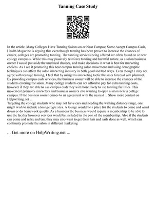 Tanning Case Study
In the article, Many Colleges Have Tanning Salons on or Near Campus; Some Accept Campus Cash,
Health Magazine is arguing that even though tanning has been proven to increase the chances of
cancer, colleges are promoting tanning. The tanning services being offered are often found on or near
college campus s. While this may passively reinforce tanning and harmful nature, as a salon business
owner I would put aside the unethical choices, and make decisions in what is best for marketing
choices. As I see it promoting this near campus tanning salon movement and using demographic
techniques can affect the salon marketing industry in both good and bad ways. Even though I may not
agree with teenage tanning, I feel that by using this marketing tactic the sales forecast will plummet.
By providing campus cash services, the business owner will be able to increase the chances of the
students entering the salon. Many college students can not afford to pay for extra tanning costs,
however if they are able to use campus cash they will more likely to use tanning facilities. This
movement promotes marketers and business owners into wanting to open a salon near a college
campus. If the business owner comes to an agreement with the nearest ... Show more content on
Helpwriting.net ...
Targeting the college students who may not have cars and needing the walking distance range, one
might wish to include a lounge type area. A lounge would be a place for the students to come and wind
down or do homework quietly. As a business the business would require a membership to be able to
use the facility however services would be included in the cost of the membership. Also if the students
can come and relax and tan, they may also want to get their hair and nails done as well, which can
continuity promote the salon in different marketing
... Get more on HelpWriting.net ...
 