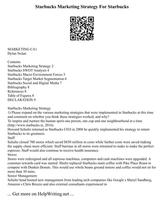 Starbucks Marketing Strategy For Starbucks
MARKETING CA1
Dylan Nolan
Contents
Starbucks Marketing Strategy 2
Starbucks SWOT Analysis 4
Starbucks Macro Environment Forces 5
Starbucks Target Market Segmentation 6
Starbucks Social and Digital Media 7
Bibliography 8
References 8
Table of Figures 8
DECLARATION 9
Starbucks Marketing Strategy
1) Please expand on the various marketing strategies that were implemented in Starbucks at this time
and comment on whether you think these strategies worked, and why?
To inspire and nurture the human spirit one person, one cup and one neighbourhood at a time
(http://www.starbucks.ie, 2016)
Howard Schultz returned as Starbucks CEO in 2008 he quickly implemented his strategy to return
Starbucks to its greatness.
Staff
Schultz closed 700 stores which saved $850 million in costs while further costs were saved making
the supply chain more efficient. Staff baristas in all stores were retrained to make to make the perfect
espresso. Staff would also continue to receive health insurance.
Stores
Stores were redesigned and all espresso machines, computers and cash machines were upgraded. A
customer rewards card was started. Shultz replaced Starbucks main coffee with Pike Place Roast to
compete with Dunkin Donuts. This would use whole beans ground instore and coffee would not sit for
more than 30 mins.
Senior Management
Schultz head hunted new management from leading tech companies like Google s Sheryl Sandberg,
Amazon s Chris Bruzzo and also external consultants experienced in
... Get more on HelpWriting.net ...
 