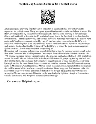 Stephen Jay Gould s Critique Of The Bell Curve
After reading and analyzing The Bell Curve, one is left in a confused state of whether Gould s
arguments are realistic or not. Many have gone against his dissertation and some believe it is true. The
Bell Curve argues that IQ can determine the success of a person, and it can vary in between races.
Others such as Gould, believe that the IQ test is inadequate due to the fact that it is not based on life
circumstances. The main controversy after the bell curve was published was whether the authors were
racist and if intelligence was determined by race. Critics have since proven that the Bell Curve is
inaccurate and intelligence is not only measured by tests and is not affected by certain circumstances
such as race. Stephen Jay Gould s Critique of The Bell Curve is one of the most popular arguments
against the Bell ... Show more content on Helpwriting.net ...
Horgan is a well renowned and respected journalist that has written for major newspapers, such as the
New York Times and The Washington Post. One chapter from Mismeasure focused on the work of a
19th century physician, Samuel George Morton, who amassed a collection of almost 1,000 skulls from
around the world. Morton estimated the brain size of different racial groups by pouring seed and lead
shot into the skulls. He concluded that whites have larger brains on average than blacks, confirming
his suspicion that the races do not share a common ancestry but stemmed from different evolutionary
roots. In Mismeasure, Gould reanalyzed Morton s skull measurements and concluded that the average
sizes of blacks and whites skulls were roughly equivalent. Gould suggested that Morton s racial bias
had led him to discover results consonant with his beliefs. Horgan believes that maybe Gould was
wrong that Morton misrepresented his data, but he was absolutely right that biological determinism
was and continues to be a dangerous pseudoscientific ideology
... Get more on HelpWriting.net ...
 