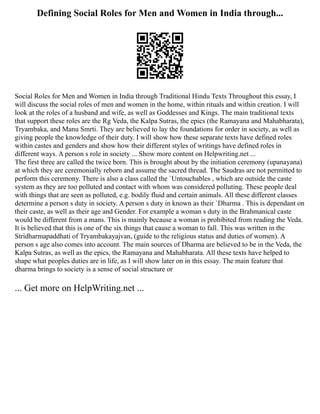 Defining Social Roles for Men and Women in India through...
Social Roles for Men and Women in India through Traditional Hindu Texts Throughout this essay, I
will discuss the social roles of men and women in the home, within rituals and within creation. I will
look at the roles of a husband and wife, as well as Goddesses and Kings. The main traditional texts
that support these roles are the Rg Veda, the Kalpa Sutras, the epics (the Ramayana and Mahabharata),
Tryambaka, and Manu Smrti. They are believed to lay the foundations for order in society, as well as
giving people the knowledge of their duty. I will show how these separate texts have defined roles
within castes and genders and show how their different styles of writings have defined roles in
different ways. A person s role in society ... Show more content on Helpwriting.net ...
The first three are called the twice born. This is brought about by the initiation ceremony (upanayana)
at which they are ceremonially reborn and assume the sacred thread. The Saudras are not permitted to
perform this ceremony. There is also a class called the `Untouchables , which are outside the caste
system as they are too polluted and contact with whom was considered polluting. These people deal
with things that are seen as polluted, e.g. bodily fluid and certain animals. All these different classes
determine a person s duty in society. A person s duty in known as their `Dharma . This is dependant on
their caste, as well as their age and Gender. For example a woman s duty in the Brahmanical caste
would be different from a mans. This is mainly because a woman is prohibited from reading the Veda.
It is believed that this is one of the six things that cause a woman to fall. This was written in the
Stridharmapaddhati of Tryambakayajvan, (guide to the religious status and duties of women). A
person s age also comes into account. The main sources of Dharma are believed to be in the Veda, the
Kalpa Sutras, as well as the epics, the Ramayana and Mahabharata. All these texts have helped to
shape what peoples duties are in life, as I will show later on in this essay. The main feature that
dharma brings to society is a sense of social structure or
... Get more on HelpWriting.net ...
 