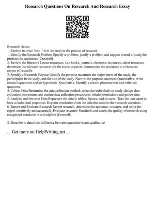 Research Questions On Research And Research Essay
Research Basics
1. Explain in order from 1 to 6 the steps in the process of research.
1. Identify the Research Problem Specify a problem; justify a problem and suggest a need to study the
problem for audiences (Creswell).
2. Review the literature Locate resources, i.e.; books, journals, electronic resources; select resources
determine the relevant resources for the topic; organize; Summarize the resources in a literature
review (Creswell).
3. Specify a Research Purpose Identify the purpose statement the major intent of the study, the
participants in the study, and the site of the study. Narrow the purpose statement Quantitative: write
research questions and/or hypothesis. Qualitative: Identify a central phenomenon and write sub
questions.
4. Collect Data Determine the data collection method; select the individuals to study; design data
collection instruments and outline data collection procedures; obtain permissions and gather data.
5. Analyze and Interpret Data Represent the data in tables, figures, and pictures; Take the data apart to
look at individual responses. Explain conclusion from the data that address the research questions.
6. Report and Evaluate Research Report research: determine the audience, structure, and write the
report sensitively and accurately. Evaluate research: Standards and assess the quality of research using
recognized standards in a discipline (Creswell)
2. Describe in detail the difference between quantitative and qualitative
... Get more on HelpWriting.net ...
 