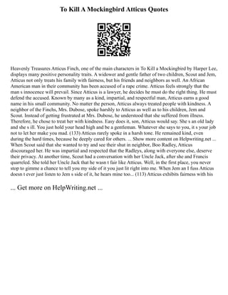 To Kill A Mockingbird Atticus Quotes
Heavenly Treasures Atticus Finch, one of the main characters in To Kill a Mockingbird by Harper Lee,
displays many positive personality traits. A widower and gentle father of two children, Scout and Jem,
Atticus not only treats his family with fairness, but his friends and neighbors as well. An African
American man in their community has been accused of a rape crime. Atticus feels strongly that the
man s innocence will prevail. Since Atticus is a lawyer, he decides he must do the right thing. He must
defend the accused. Known by many as a kind, impartial, and respectful man, Atticus earns a good
name in his small community. No matter the person, Atticus always treated people with kindness. A
neighbor of the Finchs, Mrs. Dubose, spoke harshly to Atticus as well as to his children, Jem and
Scout. Instead of getting frustrated at Mrs. Dubose, he understood that she suffered from illness.
Therefore, he chose to treat her with kindness. Easy does it, son, Atticus would say. She s an old lady
and she s ill. You just hold your head high and be a gentleman. Whatever she says to you, it s your job
not to let her make you mad. (133) Atticus rarely spoke in a harsh tone. He remained kind, even
during the hard times, because he deeply cared for others. ... Show more content on Helpwriting.net ...
When Scout said that she wanted to try and see their shut in neighbor, Boo Radley, Atticus
discouraged her. He was impartial and respected that the Radleys, along with everyone else, deserve
their privacy. At another time, Scout had a conversation with her Uncle Jack, after she and Francis
quarreled. She told her Uncle Jack that he wasn t fair like Atticus. Well, in the first place, you never
stop to gimme a chance to tell you my side of it you just lit right into me. When Jem an I fuss Atticus
doesn t ever just listen to Jem s side of it, he hears mine too... (113) Atticus exhibits fairness with his
... Get more on HelpWriting.net ...
 