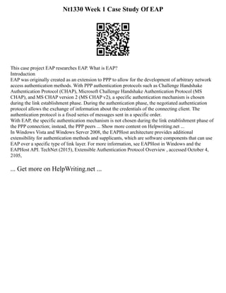 Nt1330 Week 1 Case Study Of EAP
This case project EAP researches EAP. What is EAP?
Introduction
EAP was originally created as an extension to PPP to allow for the development of arbitrary network
access authentication methods. With PPP authentication protocols such as Challenge Handshake
Authentication Protocol (CHAP), Microsoft Challenge Handshake Authentication Protocol (MS
CHAP), and MS CHAP version 2 (MS CHAP v2), a specific authentication mechanism is chosen
during the link establishment phase. During the authentication phase, the negotiated authentication
protocol allows the exchange of information about the credentials of the connecting client. The
authentication protocol is a fixed series of messages sent in a specific order.
With EAP, the specific authentication mechanism is not chosen during the link establishment phase of
the PPP connection; instead, the PPP peers ... Show more content on Helpwriting.net ...
In Windows Vista and Windows Server 2008, the EAPHost architecture provides additional
extensibility for authentication methods and supplicants, which are software components that can use
EAP over a specific type of link layer. For more information, see EAPHost in Windows and the
EAPHost API. TechNet (2015), Extensible Authentication Protocol Overview , accessed October 4,
2105,
... Get more on HelpWriting.net ...
 