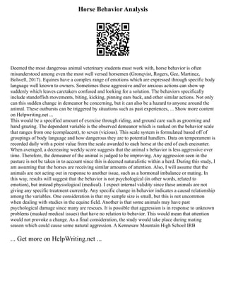 Horse Behavior Analysis
Deemed the most dangerous animal veterinary students must work with, horse behavior is often
misunderstood among even the most well versed horsemen (Gronqvist, Rogers, Gee, Martinez,
Bolwell, 2017). Equines have a complex range of emotions which are expressed through specific body
language well known to owners. Sometimes these aggressive and/or anxious actions can show up
suddenly which leaves caretakers confused and looking for a solution. The behaviors specifically
include standoffish movements, biting, kicking, pinning ears back, and other similar actions. Not only
can this sudden change in demeanor be concerning, but it can also be a hazard to anyone around the
animal. These outbursts can be triggered by situations such as past experiences, ... Show more content
on Helpwriting.net ...
This would be a specified amount of exercise through riding, and ground care such as grooming and
hand grazing. The dependent variable is the observed demeanor which is ranked on the behavior scale
that ranges from one (complacent), to seven (vicious). This scale system is formulated based off of
groupings of body language and how dangerous they are to potential handlers. Data on temperament is
recorded daily with a point value from the scale awarded to each horse at the end of each encounter.
When averaged, a decreasing weekly score suggests that the animal s behavior is less aggressive over
time. Therefore, the demeanor of the animal is judged to be improving. Any aggression seen in the
pasture is not be taken in to account since this is deemed naturalistic within a herd. During this study, I
am assuming that the horses are receiving similar amounts of attention. Also, I will assume that the
animals are not acting out in response to another issue, such as a hormonal imbalance or mating. In
this way, results will suggest that the behavior is not psychological (in other words, related to
emotion), but instead physiological (medical). I expect internal validity since these animals are not
giving any specific treatment currently. Any specific change in behavior indicates a causal relationship
among the variables. One consideration is that my sample size is small, but this is not uncommon
when dealing with studies in the equine field. Another is that some animals may have past
psychological damage since many are rescues. It is possible that aggression is in response to unknown
problems (masked medical issues) that have no relation to behavior. This would mean that attention
would not provoke a change. As a final consideration, the study would take place during mating
season which could cause some natural aggression. A Kennesaw Mountain High School IRB
... Get more on HelpWriting.net ...
 