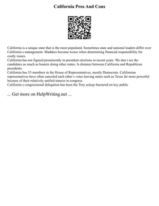 California Pros And Cons
California is a unique state that is the most populated. Sometimes state and national leaders differ over
California s management. Maddees become worse when determining financial responsibility for
costly issues.
California has not figured prominently in president elections in recent years. We don t see the
candidates as much as boaters doing other states. Is distance between California and Republican
presidents.
California has 53 members in the House of Representatives, mostly Democrats. Californian
representatives have often canceled each other s votes leaving states such as Texas far more powerful
because of their relatively unified stances in congress.
California s congressional delegation has been the Tory asleep fractured on key public
... Get more on HelpWriting.net ...
 