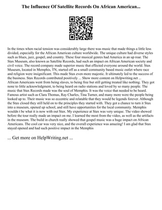 The Influence Of Satellite Records On African American...
In the times when racial tension was considerably large there was music that made things a little less
divided, especially for the African American culture worldwide. The unique culture had diverse styles
such as blues, jazz, gospel, and country. These four musical genres had America in an up roar. The
Stax Museum, also known as Satellite Records, had such an impact on African American society and
civil voice. The record company made superior music that effected everyone around the world. Stax
Museum, located in Memphis, TN, started off as a small community based music outlet where race
and religion were insignificant. This made Stax even more majestic. It ultimately led to the success of
the business. Stax Records contributed positively ... Show more content on Helpwriting.net ...
African Americans went from being slaves, to being free but still getting treated like nothing. They got
none to little acknowledgment, to being heard on radio stations and loved by so many people. The
music that Stax Records made was the soul of Memphis. It was the voice that needed to be heard.
Famous artist such as Clara Thomas, Ray Charles, Tina Turner, and many more were the people being
looked up to. Their music was so eccentric and relatable that they would be legends forever. Although
the Stax closed they still held on to the principles they started with. They got a chance to turn it Stax
into a museum, opened up school, and still have opportunities for the local community. Memphis
wouldn t be what it is now with out Stax. My experience at Stax was very unique. The video showed
before the tour really made an impact on me. I learned the most from the video, as well as the artifacts
in the museum. The build in church really showed that gospel music was a huge impact on African
Americans. The cool car was very nice, and the overall experience was amazing! I am glad that Stax
stayed opened and had such positive impact in the Memphis
... Get more on HelpWriting.net ...
 