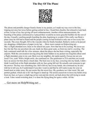 The Day Of The Plane
The phone and portable charger found a home in my pocket, as I made my way over to the line,
tripping not once but twice before getting settled in line. I heard him chuckle, but refused to look back
at him, in fear of my face giving off more embarrassment. Another zillion announcements, the
boarding of the plane commenced as I prayed there would be no more graceful fumbles for the rest of
the day. Casually watching people boarding the plan, beginning to wonder if this really was Brent s
plane since he still had to board and the people coming on had trickled to only one or two every few
seconds. The crazy thought, fell to the wayside when he finally boarded, flashed a smile as he passed
me, dropping a folded piece of paper in my lap. ... Show more content on Helpwriting.net ...
She s a flight attendant now, been so for almost ten years. Now that has to be exciting. We never see
her, but she flies me anywhere she can, lands me these great seats, so from my end it s exciting. The
lady continued small talk for a few minutes, about the places she has been visiting, especially the
airports. With the conversation moving along the letter hidden in my pocket was forgotten about until
a flight attendant came to my seat. Bent over my neighbor, she spoke quietly, Excuse me are you
Jessa? Um, yeah? With a bright smile, she continued on, The gentleman in 21A said that you would
have an answer for him about a lunch date. The heat rose in my face, cowering into my hands, I didn t
think I could look at the flight attendant with my face going full red. He actually sent someone to get
the answer. The boy was something else. Still with my face in my hands, she continued on, he also
told me to tell you, he ll understand if you don t want to and that he still wants to pay for your on
board meal so order away. He just seems like the nicest boy. Oh, goodness isn t that sweet. My seat
partner gushed, which one is he? she began to stand up. The action caused me to move my hands away
from my face, as I gave a slight tug on her coat and she slowly sat back down but still trying to sneak
a look. I don t mind switching dear, I ve done the flying thing for quite a while. All the
... Get more on HelpWriting.net ...
 
