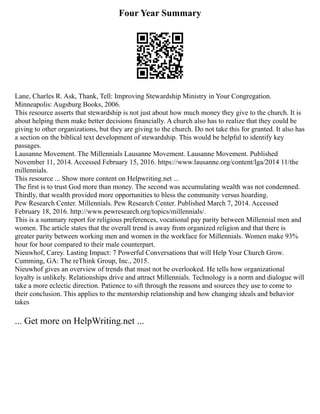 Four Year Summary
Lane, Charles R. Ask, Thank, Tell: Improving Stewardship Ministry in Your Congregation.
Minneapolis: Augsburg Books, 2006.
This resource asserts that stewardship is not just about how much money they give to the church. It is
about helping them make better decisions financially. A church also has to realize that they could be
giving to other organizations, but they are giving to the church. Do not take this for granted. It also has
a section on the biblical text development of stewardship. This would be helpful to identify key
passages.
Lausanne Movement. The Millennials Lausanne Movement. Lausanne Movement. Published
November 11, 2014. Accessed February 15, 2016. https://www.lausanne.org/content/lga/2014 11/the
millennials.
This resource ... Show more content on Helpwriting.net ...
The first is to trust God more than money. The second was accumulating wealth was not condemned.
Thirdly, that wealth provided more opportunities to bless the community versus hoarding.
Pew Research Center. Millennials. Pew Research Center. Published March 7, 2014. Accessed
February 18, 2016. http://www.pewresearch.org/topics/millennials/.
This is a summary report for religious preferences, vocational pay parity between Millennial men and
women. The article states that the overall trend is away from organized religion and that there is
greater parity between working men and women in the workface for Millennials. Women make 93%
hour for hour compared to their male counterpart.
Nieuwhof, Carey. Lasting Impact: 7 Powerful Conversations that will Help Your Church Grow.
Cumming, GA: The reThink Group, Inc., 2015.
Nieuwhof gives an overview of trends that must not be overlooked. He tells how organizational
loyalty is unlikely. Relationships drive and attract Millennials. Technology is a norm and dialogue will
take a more eclectic direction. Patience to sift through the reasons and sources they use to come to
their conclusion. This applies to the mentorship relationship and how changing ideals and behavior
takes
... Get more on HelpWriting.net ...
 