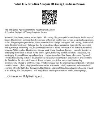 What Is A Freudian Analysis Of Young Goodman Brown
The Intellectual Appeasement for a Psychosexual Author:
A Freudian Analysis of Young Goodman Brown
Nathaniel Hawthorne, was an author in the 19th century. He grew up in Massachusetts, in the town of
Salem. Hawthorne s ancestral family was very influential, wealthy and viewed as upstanding puritans.
In fact, his great great grandfather held a pivotal role of a judge, during the 16th century, Salem witch
trials. Hawthorne strongly believed that the wrongdoing of one generation lives into the successive
ones (Quotery). That being said, he convinced himself to be the successor of his family s puritanical
behavior. While reading Hawthorne s literary work Young Goodman Brown , I can infer the story s
underlying motivation is driven by the author s guilt, for having puritan ancestors. In addition, we
must apply Sigmund Freud s psychoanalytic criticism to analyze Hawthorne s literature. Sigmund
Freud is the founding father of psychoanalytic criticism; whose theories and practices provided him
the foundation for his critical method. Freud believed people had suppressed desires they
unconsciously refused to confront. Thus, Freud concluded that the unconscious component of a human
s mind contains...[their] biographical memories but also stores...[their] suppressed and unresolved
conflicts (Bressler 125). For this reason, Hawthorne s irrational thoughts and desires, become evident
in his writing. For this purpose, I will apply Freud s three part structural model, (the superego,
... Get more on HelpWriting.net ...
 