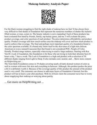 Makeup Industry Analysis Paper
For the black woman struggling to find the right shade of makeup have no fear! It has always been
very difficult to find shades of foundation that represent the numerous numbers of shades the melanin
filled woman, or man, comes in. The beauty industry is now expanding! Each of these products has
been evaluated first hand by friends, family, top beauty gurus, and me. I will evaluate the price,
product coverage, and color spectrum of each product. The price determines affordability and product
quality. Product coverage tells how much surface area the makeup will cover and how much product is
used to achieve that coverage. The final and perhaps most important quality of a foundation brand is
the color spectrum available. If a brand only limits itself to the skin tones of a light skin African
American or even a tanned Caucasian then that brand is not considered POC, People of Color,
friendly. Product range matters, especially when trying to reach a large audience. Starting with Kat
Von D s Lock it Foundation, this foundation is for those who are trying to look their absolute best 24
hours a day, 7 days a week. The Lock it Foundation is a high end product with a selection of 30
different shades ranging from Light to Deep. It also includes cool, neutral, and ... Show more content
on Helpwriting.net ...
The Teint Idole Foundation comes in 39 shades covering nearly all dark skinned women of color as
well as women with more fair skin and everything in between. Although, this product pushes the price
a bit it is definitely worth it. Because of the coverage quality of this product the amount of the product
used is very small. The consumer can choose to add more layers of foundation if desired, but this
product will last at least a year after purchase. With its 24 hour claim the consumer never has to worry
about reapplying their makeup or worrying about patchy
... Get more on HelpWriting.net ...
 