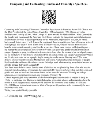 Comparing and Contrasting Clinton and Connerly s Speeches...
Comparing and Contrasting Clinton and Connerly s Speeches on Affirmative Action Bill Clinton was
the 42nd President of the United States. Elected in 1992 and again in 1996, Clinton served as
President until January of 2001, when George W. Bush became the 43rd President. Ward Connerly is
the founder and chairman of the American Civil Rights Institute. He has gained national attention as
an outspoken advocate of equal opportunity for all Americans, regardless of race, sex, or ethnic
background. In this paper, I will discuss the position of these two politicians from affirmative action, I
will highlight how each of them thinks about affirmative action, whether he sees it beneficial or
harmful to the American society, and how he argues to ... Show more content on Helpwriting.net ...
He blamed this divisiveness on those who believe that skin color and gender should entitle certain
groups of people to some benefits while denying them from other for no reason but racial preferences:
Do we not believe it was divisive when those from an earlier period said slavery was immoral? Was it
not divisive when our nation s people fought among themselves over this very issue? Was it not
divisive when we sent troops into Montgomery and Selma, Alabama to protect the rights of people
like Rosa Parks and James Meredith to ensure their right to sit wherever they wanted on a bus and to
attend a college that wasn t segregated?
Yes, those were divisive times. But the seeds of division are not planted by those of us who seek to
eliminate racial and ethnic preferences; they are planted by those who believe that our skin color and
gender and how we spell our last names should entitle us to the harvest of diversity ― college
admission, government employment, and contracts. (Connerly 5)
Clinton began to give many examples of discrimination practices that used to happen as early as
1960s. He explained how blacks was denied attending segregated schools and universities, how the
streets in black neighborhood weren t paved, and how the restrooms were marked WHITE and
COLORED even in courthouse squares. Most of the powerful positions and even decent jobs were
limited to white men:
Thirty years ago in this city, you didn
... Get more on HelpWriting.net ...
 