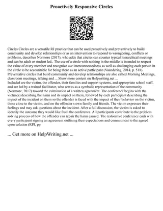 Proactively Responsive Circles
Circles Circles are a versatile RJ practice that can be used proactively and preventively to build
community and develop relationships or as an intervention to respond to wrongdoing, conflicts or
problems, describes Normore (2017), who adds that circles can counter typical hierarchical meetings
and can be adult or student led.. The use of a circle with nothing in the middle is intended to respect
the value of every member and recognize our interconnectedness as well as challenging each person in
the circle to be accountable for being there as an active participant (Vaandering, 2014, p. 518).
Preventative circles that build community and develop relationships are also called Morning Meetings,
classroom meetings, talking and ... Show more content on Helpwriting.net ...
Included are the victim, the offender, their families and support systems, and appropriate school staff,
and are led by a trained facilitator, who serves as a symbolic representation of the community
(Normore, 2017) toward the culmination of a written agreement. The conference begins with the
victim(s) describing the harm and its impact on them, followed by each participant describing the
impact of the incident on them so the offender is faced with the impact of their behavior on the victim,
those close to the victim, and on the offender s own family and friends. The victim expresses their
feelings and may ask questions about the incident. After a full discussion, the victim is asked to
identify the outcome they would like from the conference. All participants contribute to the problem
solving process of how the offender can repair the harm caused. The restorative conference ends with
every participant signing an agreement outlining their expectations and commitment to the agreed
upon solution (RPJ, pp
... Get more on HelpWriting.net ...
 