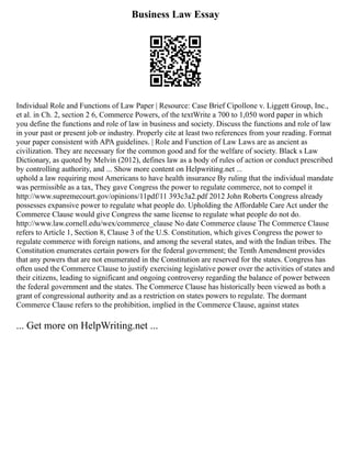 Business Law Essay
Individual Role and Functions of Law Paper | Resource: Case Brief Cipollone v. Liggett Group, Inc.,
et al. in Ch. 2, section 2 6, Commerce Powers, of the textWrite a 700 to 1,050 word paper in which
you define the functions and role of law in business and society. Discuss the functions and role of law
in your past or present job or industry. Properly cite at least two references from your reading. Format
your paper consistent with APA guidelines. | Role and Function of Law Laws are as ancient as
civilization. They are necessary for the common good and for the welfare of society. Black s Law
Dictionary, as quoted by Melvin (2012), defines law as a body of rules of action or conduct prescribed
by controlling authority, and ... Show more content on Helpwriting.net ...
uphold a law requiring most Americans to have health insurance By ruling that the individual mandate
was permissible as a tax, They gave Congress the power to regulate commerce, not to compel it
http://www.supremecourt.gov/opinions/11pdf/11 393c3a2.pdf 2012 John Roberts Congress already
possesses expansive power to regulate what people do. Upholding the Affordable Care Act under the
Commerce Clause would give Congress the same license to regulate what people do not do.
http://www.law.cornell.edu/wex/commerce_clause No date Commerce clause The Commerce Clause
refers to Article 1, Section 8, Clause 3 of the U.S. Constitution, which gives Congress the power to
regulate commerce with foreign nations, and among the several states, and with the Indian tribes. The
Constitution enumerates certain powers for the federal government; the Tenth Amendment provides
that any powers that are not enumerated in the Constitution are reserved for the states. Congress has
often used the Commerce Clause to justify exercising legislative power over the activities of states and
their citizens, leading to significant and ongoing controversy regarding the balance of power between
the federal government and the states. The Commerce Clause has historically been viewed as both a
grant of congressional authority and as a restriction on states powers to regulate. The dormant
Commerce Clause refers to the prohibition, implied in the Commerce Clause, against states
... Get more on HelpWriting.net ...
 