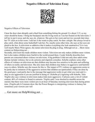 Negative Effects of Television Essay
Negative Effects of Television
I hear the door slam abruptly and a thud from something hitting the ground. It s about 3:15, so my
sister should be home. I bring her backpack into the living room as I see her fixated on the television. I
tell her to put it away and she says ok, whatever. She gets to her room and not two seconds later does
her TV click on in her room. I ask her if she wants to play catch, No that s alright. She always loved to
play catch, what about some basketball I ask her, No, maybe some other time, she says as her eyes are
glued to the box. Is television so addictive that it makes everything else look unattractive? It is very
well maybe Marie Winn agrees; she names television the plug in drug. Although not as ... Show more
content on Helpwriting.net ...
Secondly, television has made children more violent. Television not only makes children more violent,
but it also makes children more fearful to the world around them. Cyndy Scheibe describes how
parents are concerned about violence on television. A big problem is that not only does adult crime
dramas include violence, but so do cartoons and slapstick comedies. Scheibe explains some other
effects of violence on television are that children may become less sensitive to the pain and suffering
of others in reality and television. She also states that children may behave in aggressive and harmful
ways to others. Scheibe says the reason for this is, The impact of TV violence on aggression seems to
be partly due to imitation of the aggressive actions that children see (particularly if they are done by
the good guys ) and partly due to the message that aggression works to get what you want and it s
okay to use aggression it you are justified in doing so. (Scheibe p1) Agreeing with Scheibe, Talia
Trigilio also says violence in television makes kids more aggressive. Cartoons carry a lot of violent
content, 46% of violence is found in cartoons. Trigilio said, I was shocked to stumble across the
statistic that there were more violent acts in an hour of Saturday morning television than during prime
time. (Trigilio p4) A Common show like the Power Rangers is interpreting violence is fantasy but
sometimes your viewers can t tell
... Get more on HelpWriting.net ...
 