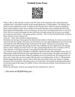 Football Game Essay
Today is May 3, 2016, the day we take on the best team in our conference. The coach announced
yesterday that I, Tyler Bush would be on the mound against the 12 0 Red Raiders. The feeling I have
cannot even be explained in words. To think not one team has been within five points of defeating
them is hard to believe. I don t know whether to be excited because coach would put the ball in my
hands against the Red Raiders or nervous because I do not want to be embarrassed when we lose 20 0.
Now I have to sit and wait through six and a half hours of people saying I do not want to go tonight
just to get our asses kicked. , This games going to suck bro. . Now I m just horrified because everyone
knows what the result is going to be.
I step off ... Show more content on Helpwriting.net ...
Our batters our having no luck against the darts that their pitcher is throwing. As we have not received
a hit in the first five innings. The game was still tied 0 0, as I once again headed back out to the mound
at the bottom of the fifth inning to take on the heart of the lineup. The previous four innings went
smoothly with the opponent only getting four hits. My confidence level was high, three more innings
and we will be walking out of here with a win. But, going through the four, five, six batters will be a
major obstacle. As the game proceeds, I am getting more and more nervous every pitch.
As I released my go to pitch, I thought it would blow right by the hitter. But I thought wrong. The 6 3,
200 pounder cranked the ball down the right field line for a stand up triple. My hope in the matter of a
split second went down the drain. With my confidence level at its all time low, all I wanted to do was
take a seat. I knew that was not an option. But the road is not getting easier, as the 6 3, 200 pounders
brother approached the plate. I knew I had to strike him out in order to have any chance at winning
this game. My second pitch of the inning, gone, out of the park. I just ruined an amazing performance
by our entire team in the matter of 2 pitches. I felt as if my team lost all hope. From that point on, the
game was over.
On the bus ride home, everyone was acting like their normal selves. Like we
... Get more on HelpWriting.net ...
 