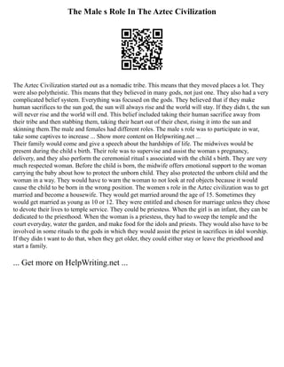 The Male s Role In The Aztec Civilization
The Aztec Civilization started out as a nomadic tribe. This means that they moved places a lot. They
were also polytheistic. This means that they believed in many gods, not just one. They also had a very
complicated belief system. Everything was focused on the gods. They believed that if they make
human sacrifices to the sun god, the sun will always rise and the world will stay. If they didn t, the sun
will never rise and the world will end. This belief included taking their human sacrifice away from
their tribe and then stabbing them, taking their heart out of their chest, rising it into the sun and
skinning them.The male and females had different roles. The male s role was to participate in war,
take some captives to increase ... Show more content on Helpwriting.net ...
Their family would come and give a speech about the hardships of life. The midwives would be
present during the child s birth. Their role was to supervise and assist the woman s pregnancy,
delivery, and they also perform the ceremonial ritual s associated with the child s birth. They are very
much respected woman. Before the child is born, the midwife offers emotional support to the woman
carrying the baby about how to protect the unborn child. They also protected the unborn child and the
woman in a way. They would have to warn the woman to not look at red objects because it would
cause the child to be born in the wrong position. The women s role in the Aztec civilization was to get
married and become a housewife. They would get married around the age of 15. Sometimes they
would get married as young as 10 or 12. They were entitled and chosen for marriage unless they chose
to devote their lives to temple service. They could be priestess. When the girl is an infant, they can be
dedicated to the priesthood. When the woman is a priestess, they had to sweep the temple and the
court everyday, water the garden, and make food for the idols and priests. They would also have to be
involved in some rituals to the gods in which they would assist the priest in sacrifices in idol worship.
If they didn t want to do that, when they get older, they could either stay or leave the priesthood and
start a family.
... Get more on HelpWriting.net ...
 