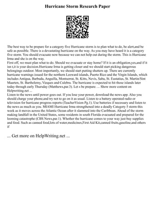 Hurricane Storm Research Paper
The best way to be prepare for a category five Hurricane storm is to plan what to do, be alert,and be
safe as possible. There is a devastating hurricane on the way. As you may have heard it is a category
five storm. You should evacuate now because we can not help out during the storm. This is Hurricane
Irma and she is on the way.
First off, we must plan what to do. Should we evacuate or stay home? If it is an obligation,yes,and if it
isn t,it is your decision.Hurricane Irma is getting closer and we should start picking dangerous
belongings outdoor. Most importantly, we should start putting shutters up. There are currently
hurricane warnings issued for the northern Leeward islands, Puerto Rico and the Virgin Islands, which
includes Antigua, Barbuda, Anguilla, Montserrat, St. Kitts, Nevis, Saba, St. Eustatius, St. Martin/Sint
Maarten, St. Barthelemy, Vieques and Culebra. The hurricane is expected to hit those islands later
today through early Thursday (Matthews,par.3). Let s be prepare. ... Show more content on
Helpwriting.net ...
Listen to the news until power goes out. If you lose your power, download the news app. Also you
should charge your phone,and try not to go on it as usual. Listen to a battery operated radio or
television for hurricane progress reports (TeacherVision Pg.1). Use batteries if necessary and listen to
the news as much as you. MIAMI Hurricane Irma strengthened into a deadly Category 5 storm this
week as it moves across the Atlantic Ocean after it slammed into the Caribbean. Ahead of the storm
making landfall in the United States, some residents in south Florida evacuated and prepared for the
looming catastrophe (CBS News,par.1). Whether the hurricane comes to your way just buy supplies
and food. Such as canned food,lots of water,medicines,First Aid Kit,canned fruits,gasoline,and others
if
... Get more on HelpWriting.net ...
 