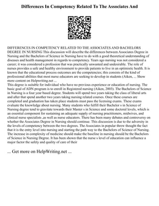 Differences In Competency Related To The Associates And
DIFFERENCES IN COMPETENCY RELATED TO THE ASSOCIATES AND BACHELORS
DEGREE IN NURSING This discussion will describe the differences between Associates Degree in
Nursing and the Bachelors of Science in Nursing have to do with a good theoretical understanding of
diseases and health management in regards to competency. Years ago nursing was not considered a
career; it was considered a profession that was practically unwanted and undesirable. The role of
nurses provides a safe and healthy environment to provide patients to live in an optimistic health. It is
known that the educational process outcomes are the competencies; this consists of the kind of
professional abilities that most nurse educators are seeking to develop in students (Aiken, ... Show
more content on Helpwriting.net ...
This degree is suitable for individual who have no previous experience or education of nursing. The
basic goal of ADN program is to enroll in Registered nursing (Aiken, 2003). The Bachelors of Science
in Nursing is a four year based degree. Students will spend two years taking the class of liberal arts
and after that spend another two years taking nursing related courses. Once these courses are
completed and graduation has taken place students must pass the licensing exams. These exams
evaluate the knowledge about nursing. Many students who fulfill their Bachelor s in Science of
Nursing degree tend to gravitate towards their Master s in Science and some doctoral levels, which is
an essential component for sustaining an adequate supply of nursing practitioners, midwives, and
clinical nurse specialists ,as well as nurse educators. There has been many debates and controversy on
whether the Associates Degree in Nursing should continue. This discussion is due to the adversity in
the levels of competency between the two degrees. The Associates in popular threw thought the fact
that it is the entry level into nursing and starting the path way to the Bachelors of Science of Nursing.
The increase in complexity of medicine should make the baseline in nursing should be the Bachelors
of Science in Nursing Degree. It has been shown that the nurse s level of education can influence a
major factor the safety and quality of care of their
... Get more on HelpWriting.net ...
 