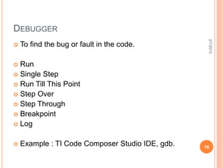 DEBUGGER




                                                   2/7/2013
   To find the bug or fault in the code.

 Run
 Single Step
 Run Till This Point
 Step Over
 Step Through
 Breakpoint
 Log


   Example : TI Code Composer Studio IDE, gdb.   16
 