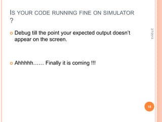 IS YOUR CODE RUNNING FINE ON SIMULATOR
?




                                                         2/7/2013
   Debug till the point your expected output doesn’t
    appear on the screen.



   Ahhhhh…… Finally it is coming !!!




                                                        18
 