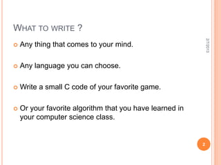 WHAT TO WRITE ?




                                                              2/7/2013
   Any thing that comes to your mind.

   Any language you can choose.

   Write a small C code of your favorite game.

   Or your favorite algorithm that you have learned in
    your computer science class.


                                                          2
 
