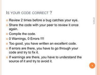 IS YOUR CODE CORRECT ?




                                                          2/7/2013
 Review 2 times before a bug catches your eye.
 Share the code with your peer to review it once
  again.
 Compile the code.

 0 Warnings, 0 Errors !!!!

 Too good, you have written an excellent code.

 If errors are there, you have to go through your
  code and try to fix it.
 If warnings are there, you have to understand the
  source of it and try to avoid it.
                                                      4
 
